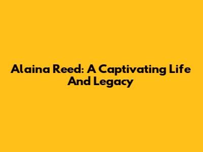Alaina Reed: A Captivating Life And Legacy