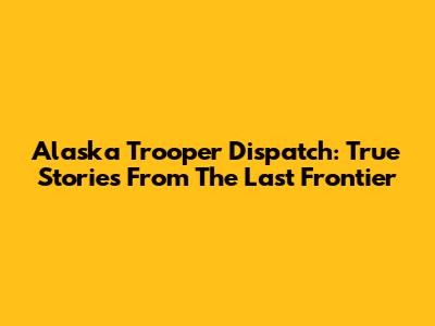 Alaska Trooper Dispatch: True Stories From The Last Frontier