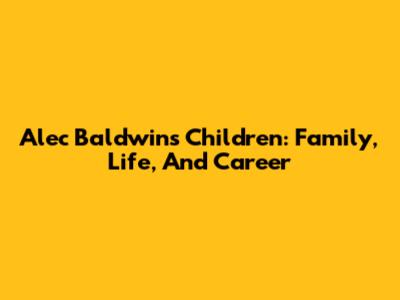 Alec Baldwin's Children: Family, Life, And Career