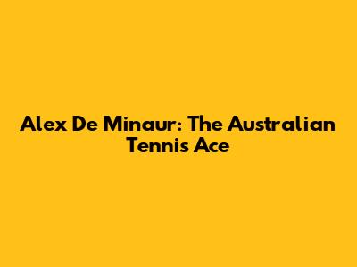Alex De Minaur: The Australian Tennis Ace