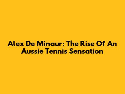 Alex De Minaur: The Rise Of An Aussie Tennis Sensation
