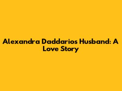 Alexandra Daddario's Husband: A Love Story