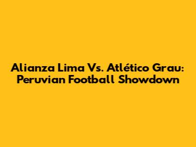 Alianza Lima Vs. Atlético Grau: Peruvian Football Showdown