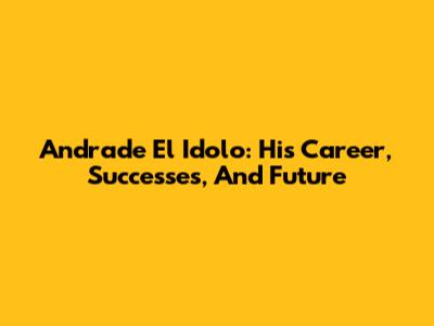 Andrade El Idolo: His Career, Successes, And Future