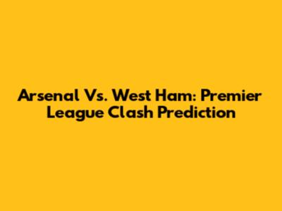 Arsenal Vs. West Ham: Premier League Clash Prediction