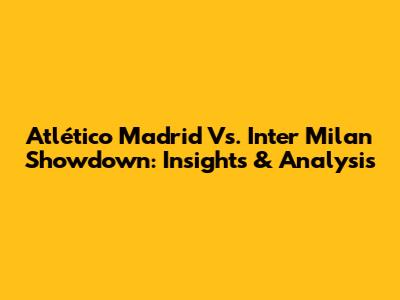 Atlético Madrid Vs. Inter Milan Showdown: Insights & Analysis
