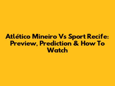 Atlético Mineiro Vs Sport Recife: Preview, Prediction & How To Watch