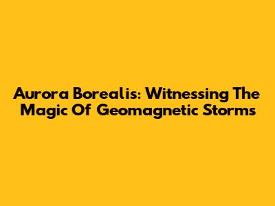 Aurora Borealis: Witnessing The Magic Of Geomagnetic Storms