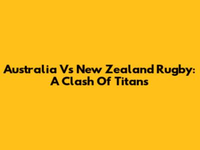 Australia Vs New Zealand Rugby: A Clash Of Titans