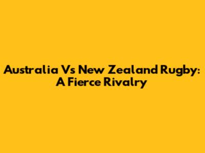 Australia Vs New Zealand Rugby: A Fierce Rivalry
