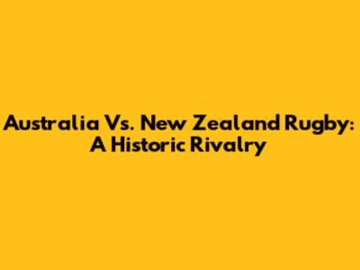 Australia Vs. New Zealand Rugby: A Historic Rivalry