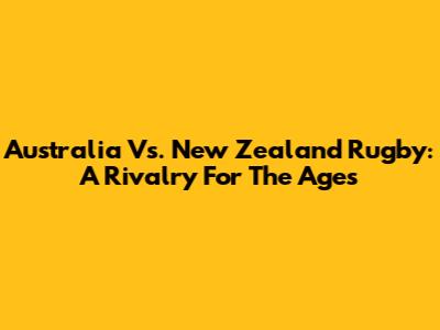 Australia Vs. New Zealand Rugby: A Rivalry For The Ages