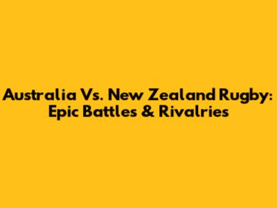 Australia Vs. New Zealand Rugby: Epic Battles & Rivalries