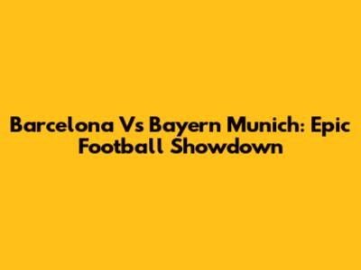 Barcelona Vs Bayern Munich: Epic Football Showdown