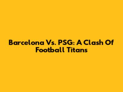 Barcelona Vs. PSG: A Clash Of Football Titans