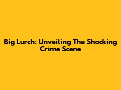 Big Lurch: Unveiling The Shocking Crime Scene