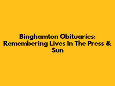 Binghamton Obituaries: Remembering Lives In The Press & Sun