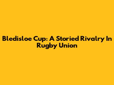 Bledisloe Cup: A Storied Rivalry In Rugby Union