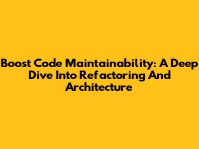Boost Code Maintainability: A Deep Dive Into Refactoring And Architecture