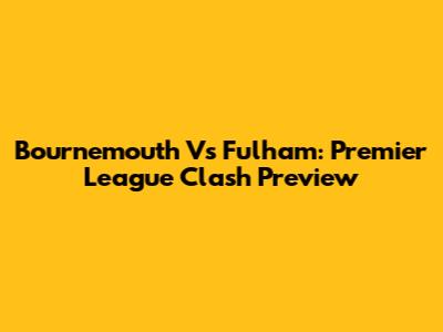 Bournemouth Vs Fulham: Premier League Clash Preview