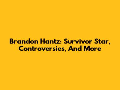 Brandon Hantz: Survivor Star, Controversies, And More