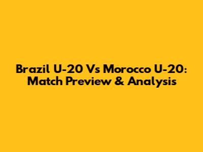 Brazil U-20 Vs Morocco U-20: Match Preview & Analysis