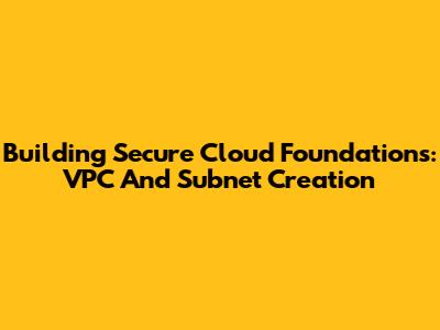 Building Secure Cloud Foundations: VPC And Subnet Creation