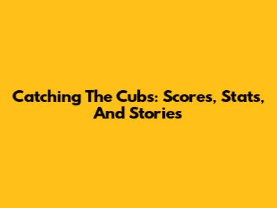 Catching The Cubs: Scores, Stats, And Stories