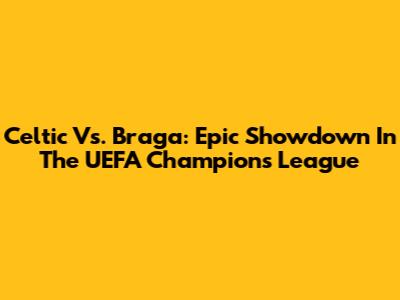 Celtic Vs. Braga: Epic Showdown In The UEFA Champions League