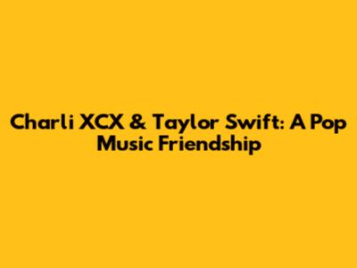 Charli XCX & Taylor Swift: A Pop Music Friendship