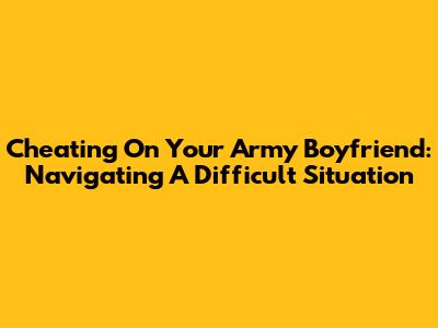 Cheating On Your Army Boyfriend: Navigating A Difficult Situation