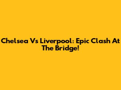 Chelsea Vs Liverpool: Epic Clash At The Bridge!