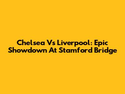 Chelsea Vs Liverpool: Epic Showdown At Stamford Bridge