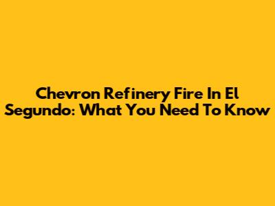 Chevron Refinery Fire In El Segundo: What You Need To Know