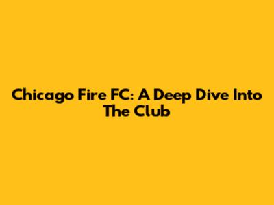 Chicago Fire FC: A Deep Dive Into The Club