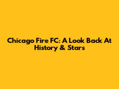 Chicago Fire FC: A Look Back At History & Stars
