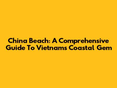 China Beach: A Comprehensive Guide To Vietnam's Coastal Gem