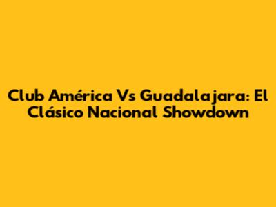 Club América Vs Guadalajara: El Clásico Nacional Showdown