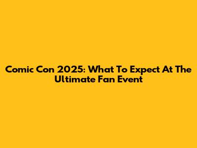 Comic Con 2025: What To Expect At The Ultimate Fan Event