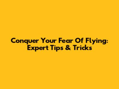 Conquer Your Fear Of Flying: Expert Tips & Tricks