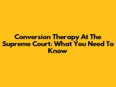 Conversion Therapy At The Supreme Court: What You Need To Know