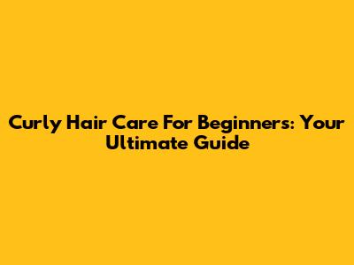 Curly Hair Care For Beginners: Your Ultimate Guide