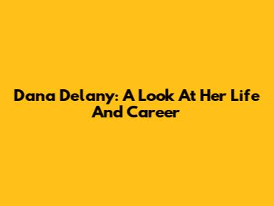 Dana Delany: A Look At Her Life And Career