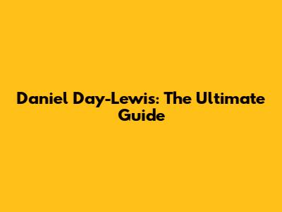 Daniel Day-Lewis: The Ultimate Guide