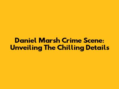 Daniel Marsh Crime Scene: Unveiling The Chilling Details