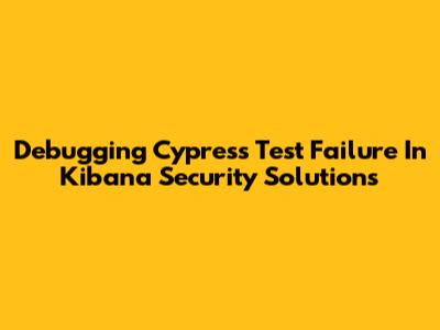 Debugging Cypress Test Failure In Kibana Security Solutions