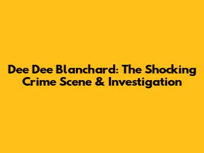 Dee Dee Blanchard: The Shocking Crime Scene & Investigation