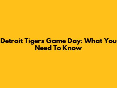 Detroit Tigers Game Day: What You Need To Know