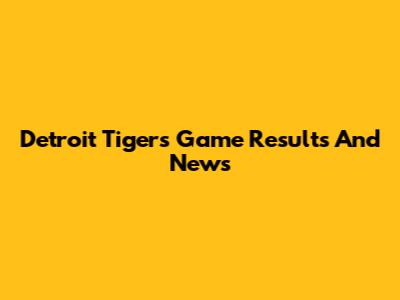 Detroit Tigers Game Results And News