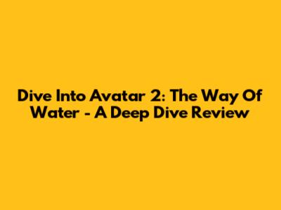 Dive Into Avatar 2: The Way Of Water - A Deep Dive Review